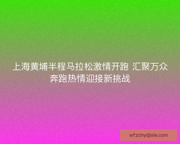 上海黄埔半程马拉松激情开跑 汇聚万众奔跑热情迎接新挑战