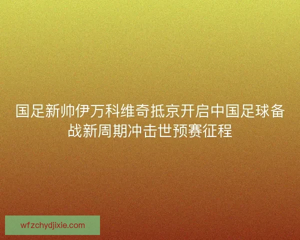 国足新帅伊万科维奇抵京开启中国足球备战新周期冲击世预赛征程